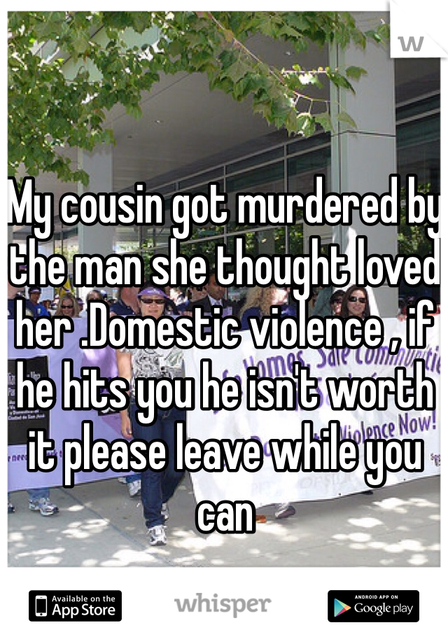 My cousin got murdered by the man she thought loved her .Domestic violence , if he hits you he isn't worth it please leave while you can 