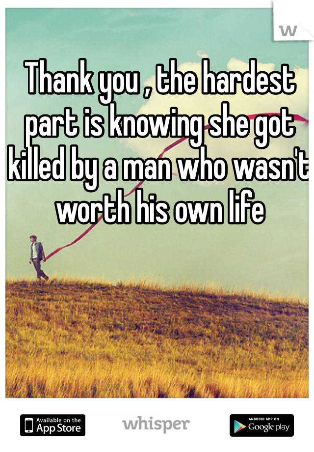 Thank you , the hardest part is knowing she got killed by a man who wasn't worth his own life 