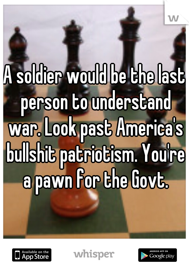 A soldier would be the last person to understand war. Look past America's bullshit patriotism. You're a pawn for the Govt.