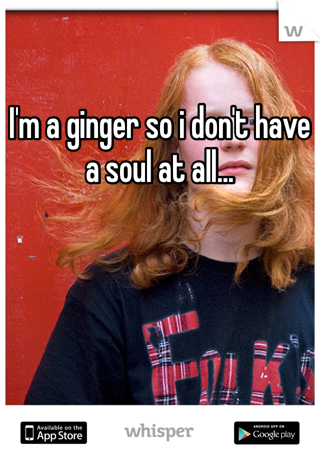 I'm a ginger so i don't have a soul at all...