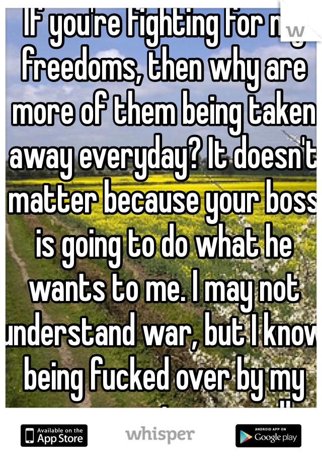 If you're fighting for my freedoms, then why are more of them being taken away everyday? It doesn't matter because your boss is going to do what he wants to me. I may not understand war, but I know being fucked over by my government very well.