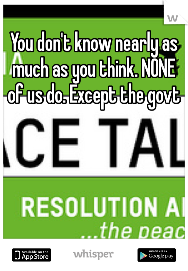 You don't know nearly as much as you think. NONE of us do. Except the govt