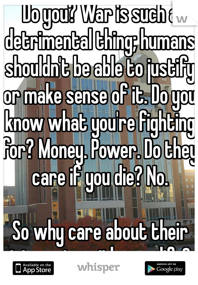 Do you? War is such a detrimental thing; humans shouldn't be able to justify or make sense of it. Do you know what you're fighting for? Money. Power. Do they care if you die? No.

So why care about their interests with your life?