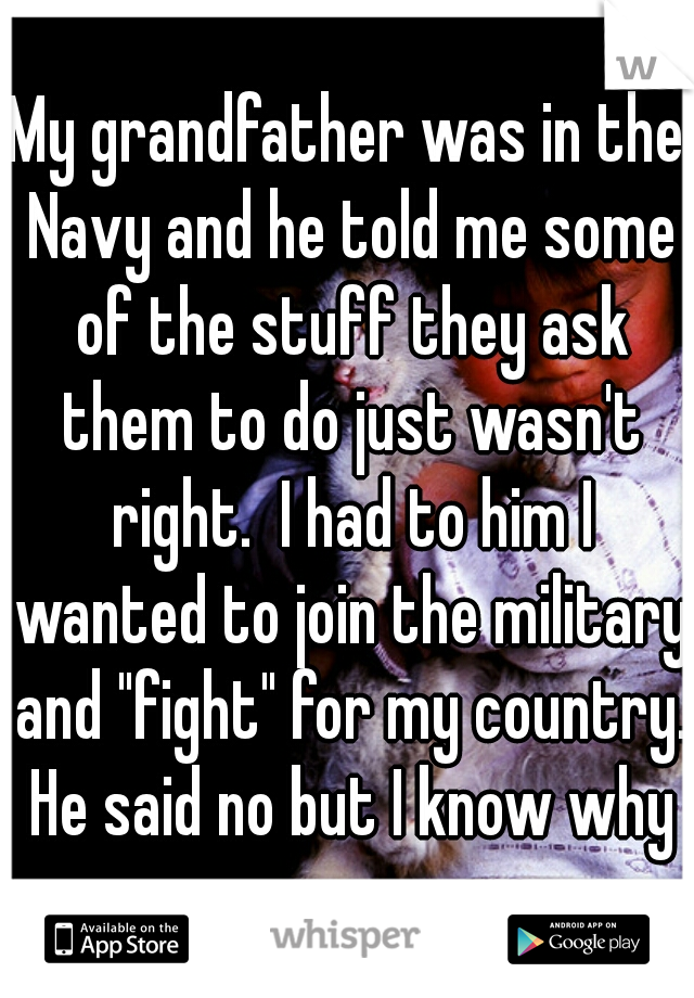 My grandfather was in the Navy and he told me some of the stuff they ask them to do just wasn't right.  I had to him I wanted to join the military and "fight" for my country. He said no but I know why