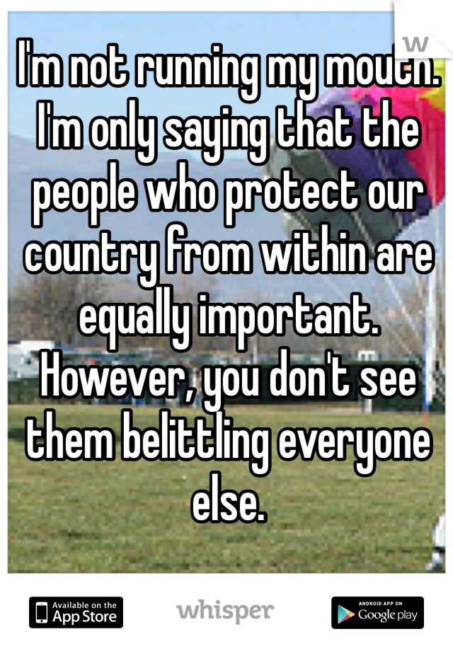 I'm not running my mouth. I'm only saying that the people who protect our country from within are equally important. However, you don't see them belittling everyone else. 