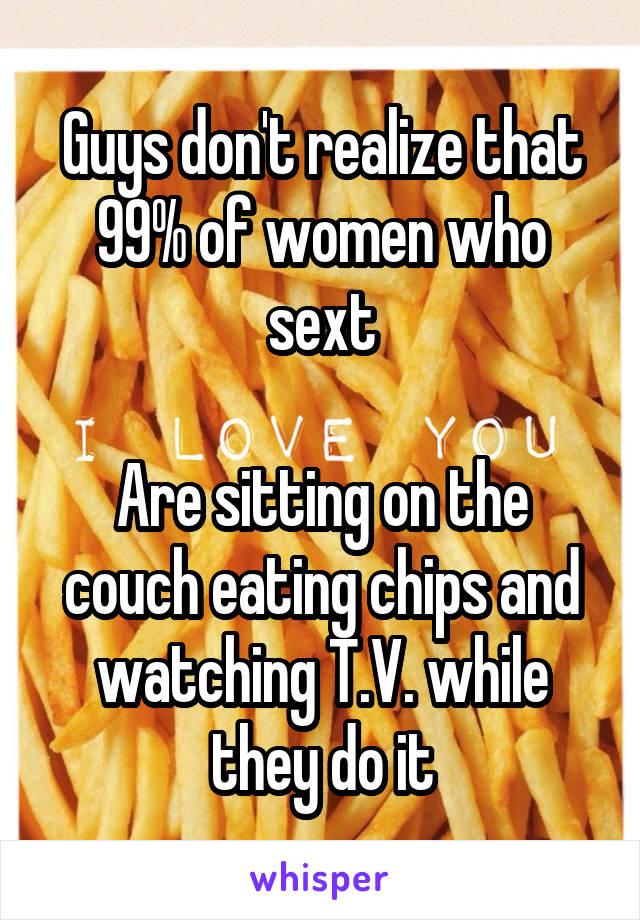 Guys don't realize that 99% of women who sext

Are sitting on the couch eating chips and watching T.V. while they do it