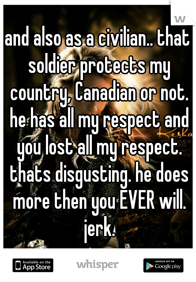 and also as a civilian.. that soldier protects my country, Canadian or not. he has all my respect and you lost all my respect. thats disgusting. he does more then you EVER will. jerk.