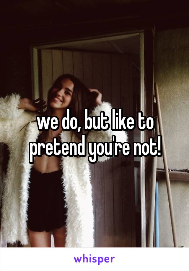 we do, but like to pretend you're not!