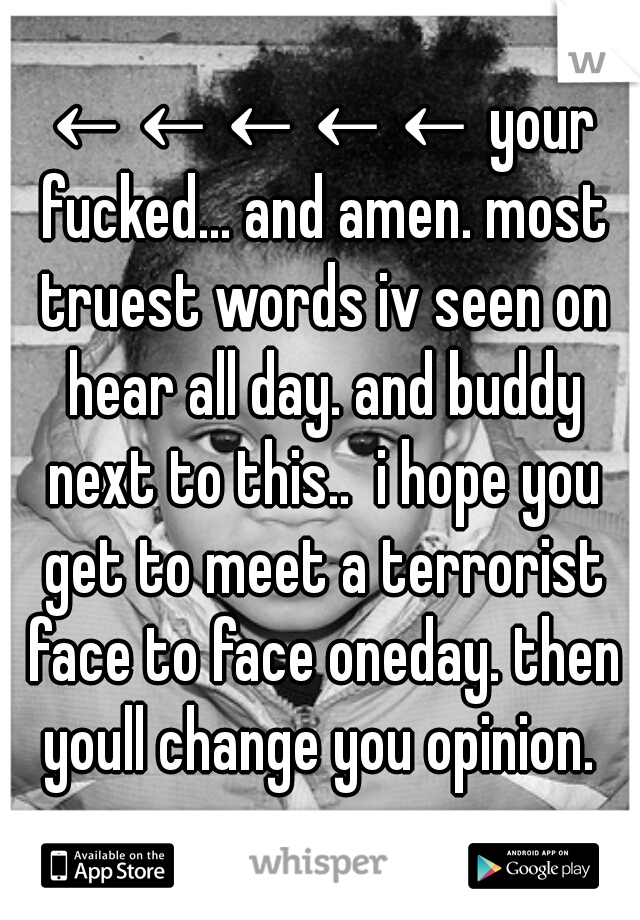 ←←←←← your fucked... and amen. most truest words iv seen on hear all day. and buddy next to this..  i hope you get to meet a terrorist face to face oneday. then youll change you opinion. 