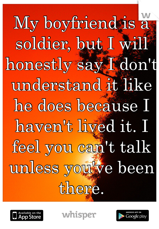 My boyfriend is a soldier, but I will honestly say I don't understand it like he does because I haven't lived it. I feel you can't talk unless you've been there.