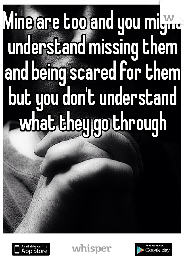 Mine are too and you might understand missing them and being scared for them but you don't understand what they go through