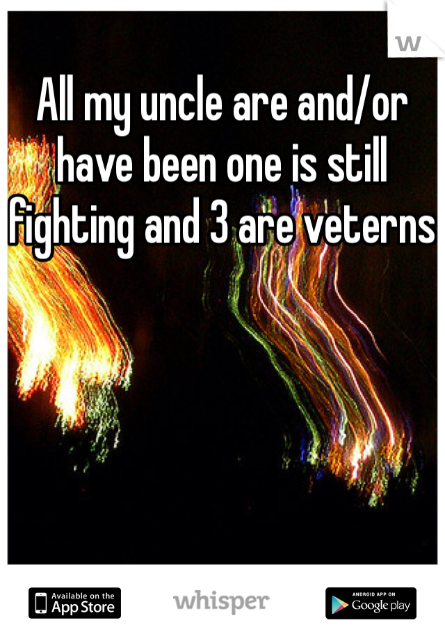 All my uncle are and/or have been one is still fighting and 3 are veterns