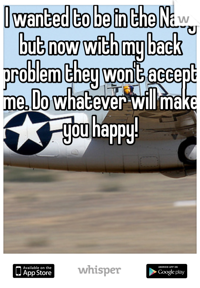 I wanted to be in the Navy but now with my back problem they won't accept me. Do whatever will make you happy!