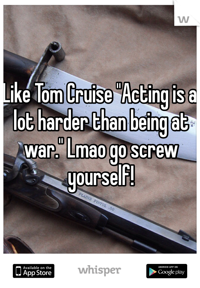 Like Tom Cruise "Acting is a lot harder than being at war." Lmao go screw yourself!