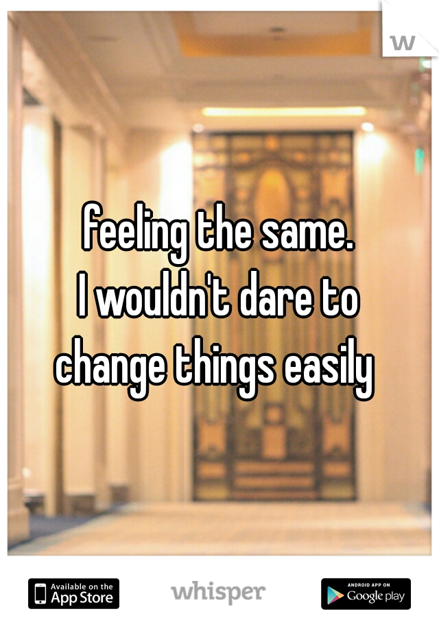 feeling the same.
I wouldn't dare to
change things easily 