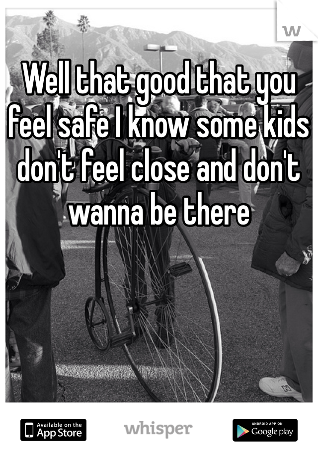 Well that good that you feel safe I know some kids don't feel close and don't wanna be there