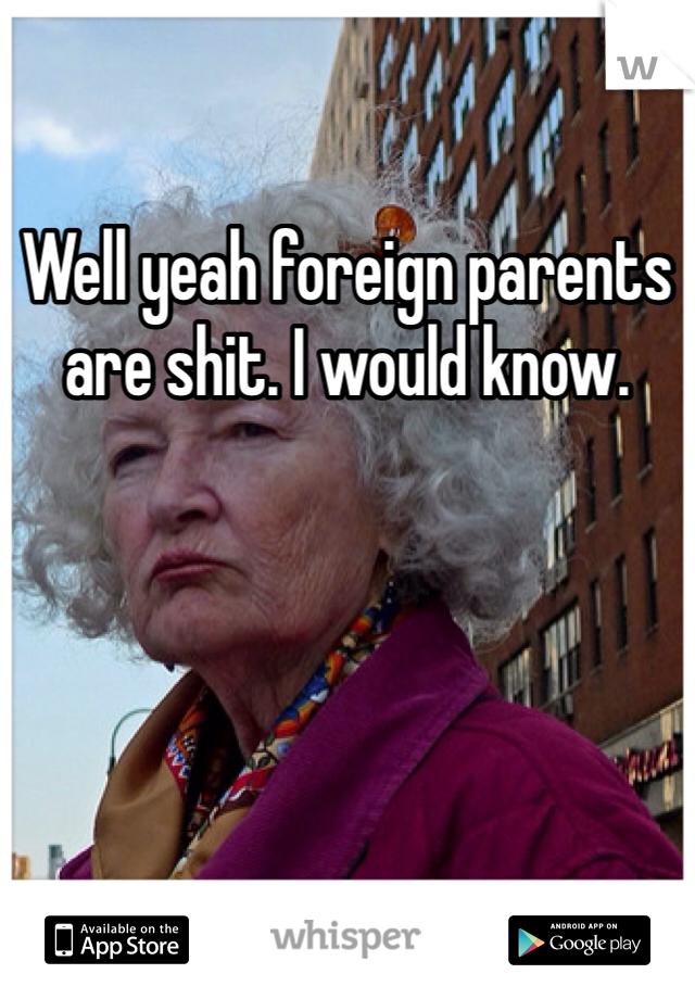 Well yeah foreign parents are shit. I would know. 