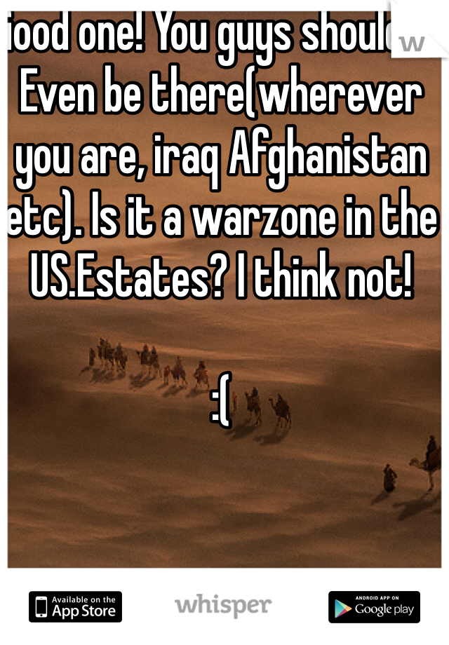 Good one! You guys should'nt Even be there(wherever you are, iraq Afghanistan etc). Is it a warzone in the US.Estates? I think not! 

:(