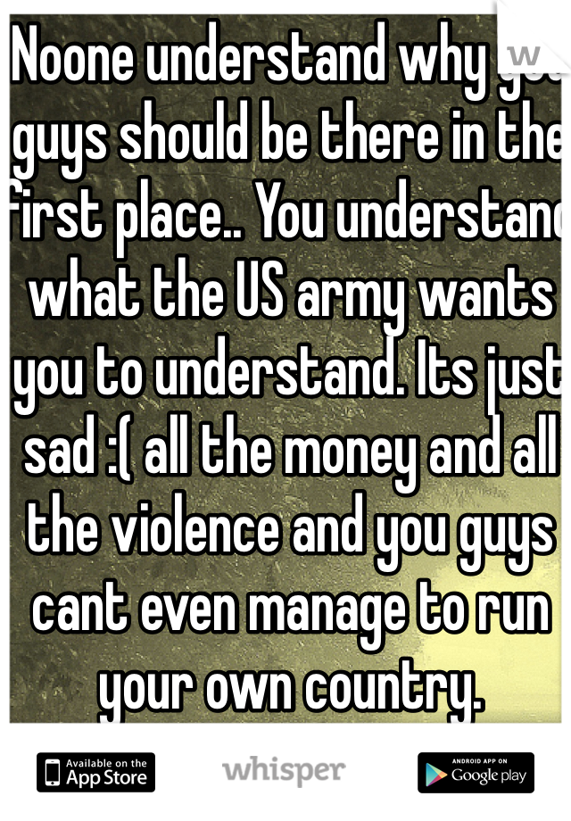 Noone understand why you guys should be there in the first place.. You understand what the US army wants you to understand. Its just sad :( all the money and all the violence and you guys cant even manage to run your own country. 