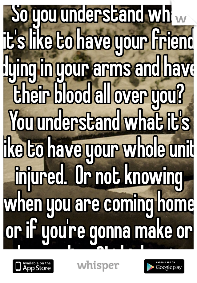 So you understand what it's like to have your friend dying in your arms and have their blood all over you? You understand what it's like to have your whole unit injured.  Or not knowing when you are coming home or if you're gonna make or home alive ?I think not. 