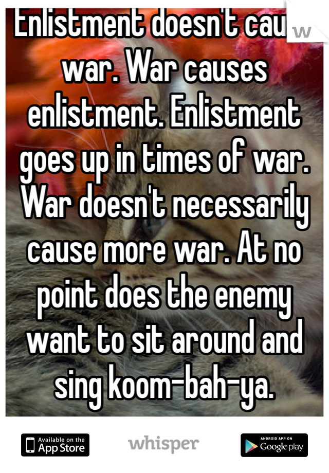 Enlistment doesn't cause war. War causes enlistment. Enlistment goes up in times of war. War doesn't necessarily cause more war. At no point does the enemy want to sit around and sing koom-bah-ya.