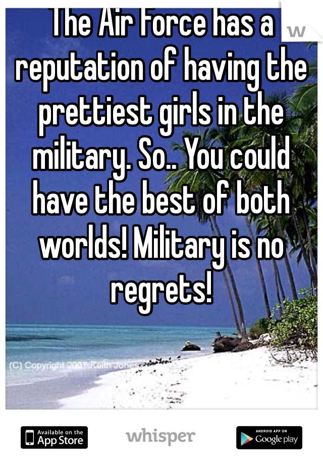 The Air Force has a reputation of having the prettiest girls in the military. So.. You could have the best of both worlds! Military is no regrets! 