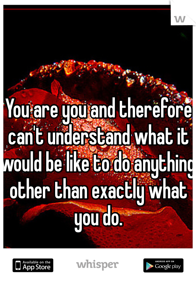 You are you and therefore can't understand what it would be like to do anything other than exactly what you do.