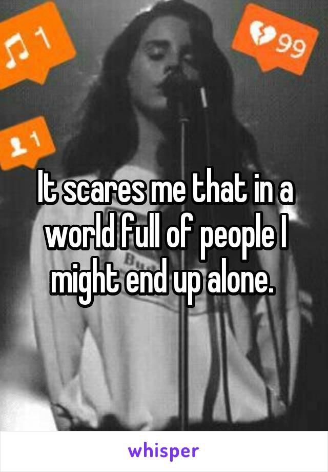 It scares me that in a world full of people I might end up alone. 