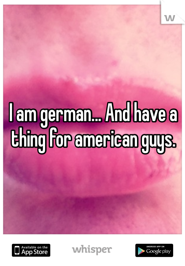 I am german... And have a thing for american guys. 