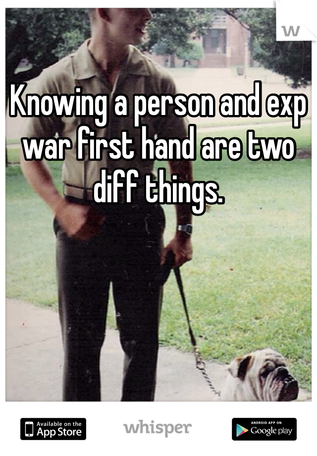 Knowing a person and exp war first hand are two diff things.