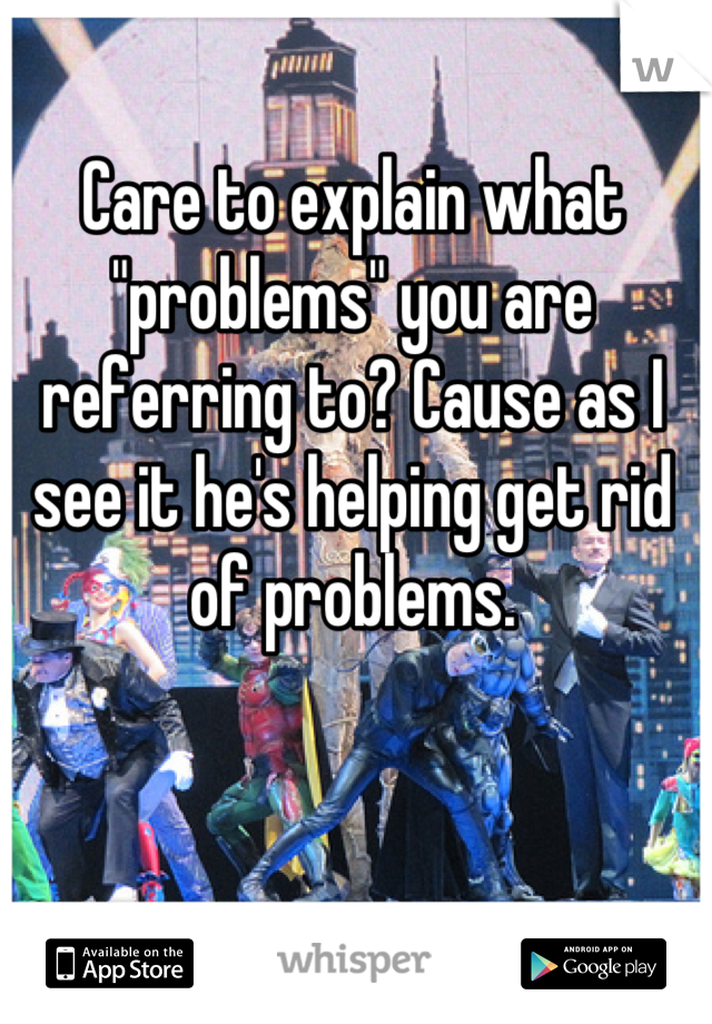 Care to explain what "problems" you are referring to? Cause as I see it he's helping get rid of problems.