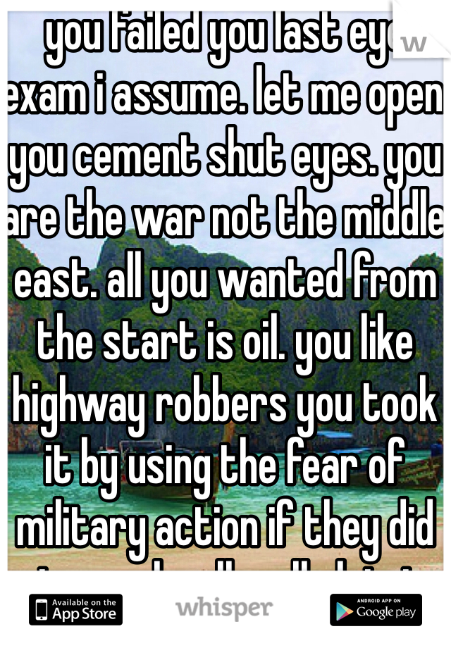 you failed you last eye exam i assume. let me open you cement shut eyes. you are the war not the middle east. all you wanted from the start is oil. you like highway robbers you took it by using the fear of military action if they did not comply. all well claiming terror. as a foreigner from Europe america looks like a child having a temper tantrum  