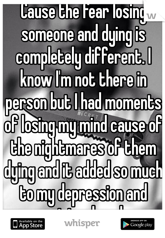 Cause the fear losing someone and dying is completely different. I know I'm not there in person but I had moments of losing my mind cause of the nightmares of them dying and it added so much to my depression and anxiety already