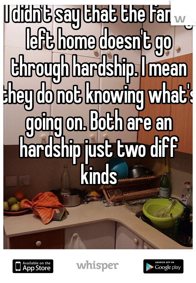 I didn't say that the family left home doesn't go through hardship. I mean they do not knowing what's going on. Both are an hardship just two diff kinds