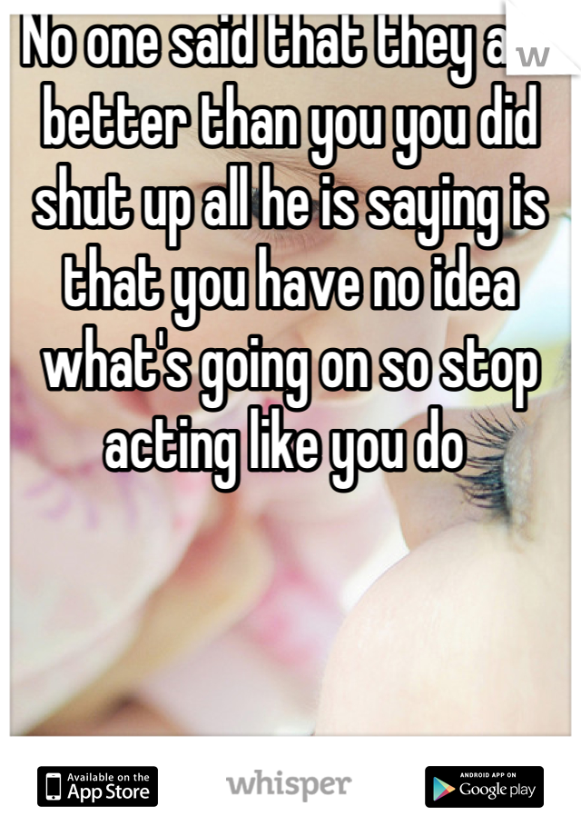 No one said that they are better than you you did shut up all he is saying is that you have no idea what's going on so stop acting like you do 