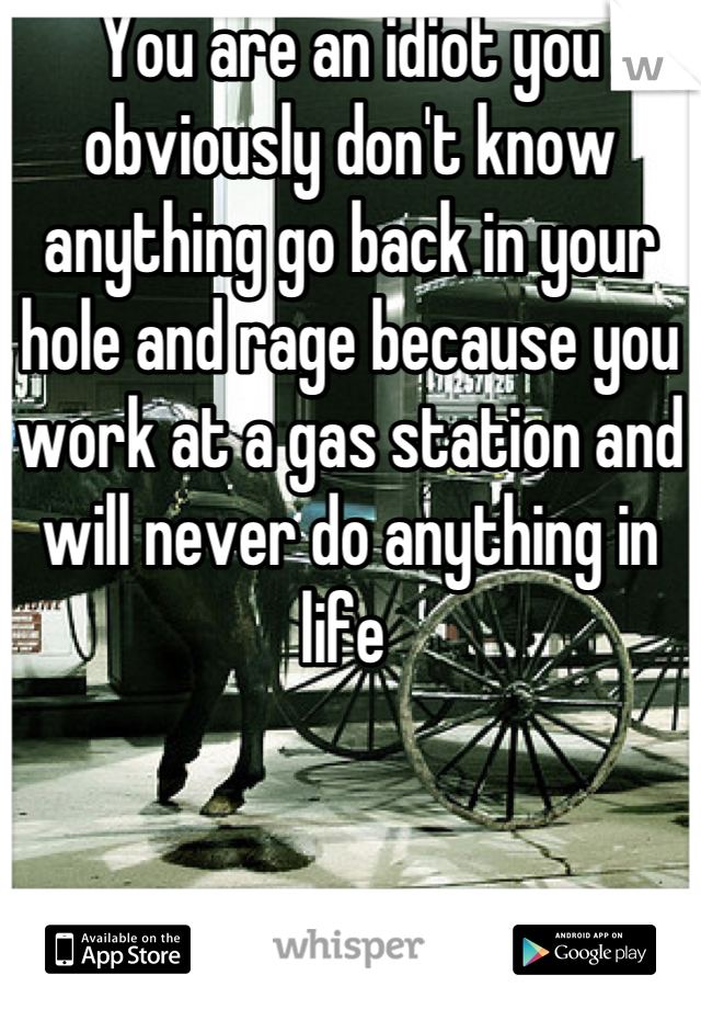 You are an idiot you obviously don't know anything go back in your hole and rage because you work at a gas station and will never do anything in life 