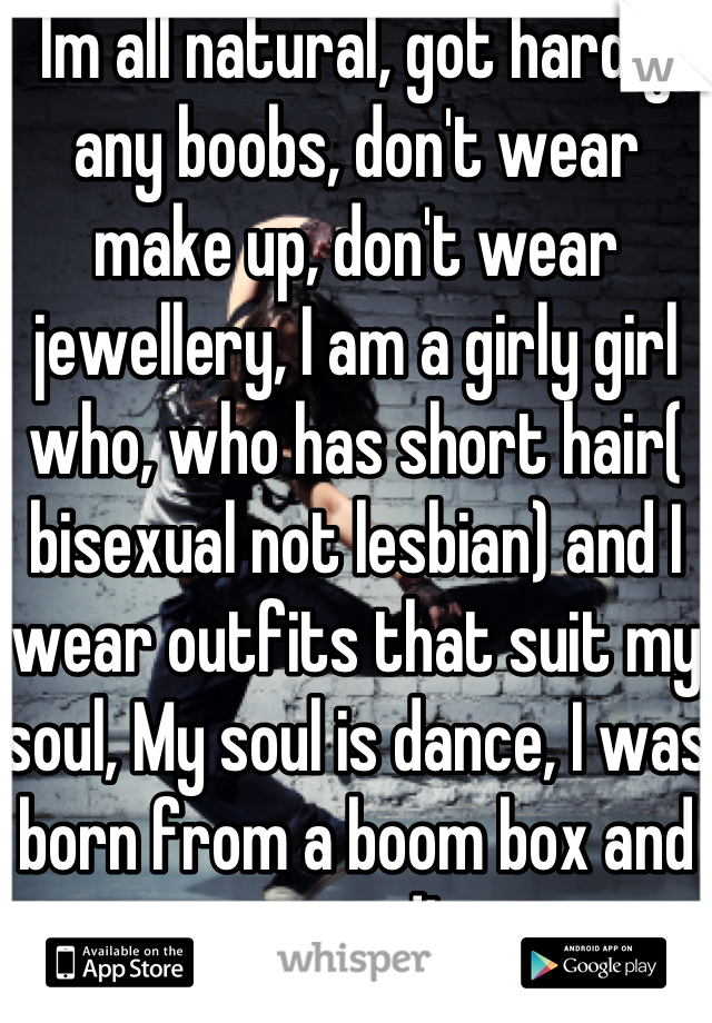 Im all natural, got hardly any boobs, don't wear make up, don't wear jewellery, I am a girly girl who, who has short hair( bisexual not lesbian) and I wear outfits that suit my soul, My soul is dance, I was born from a boom box and proud!