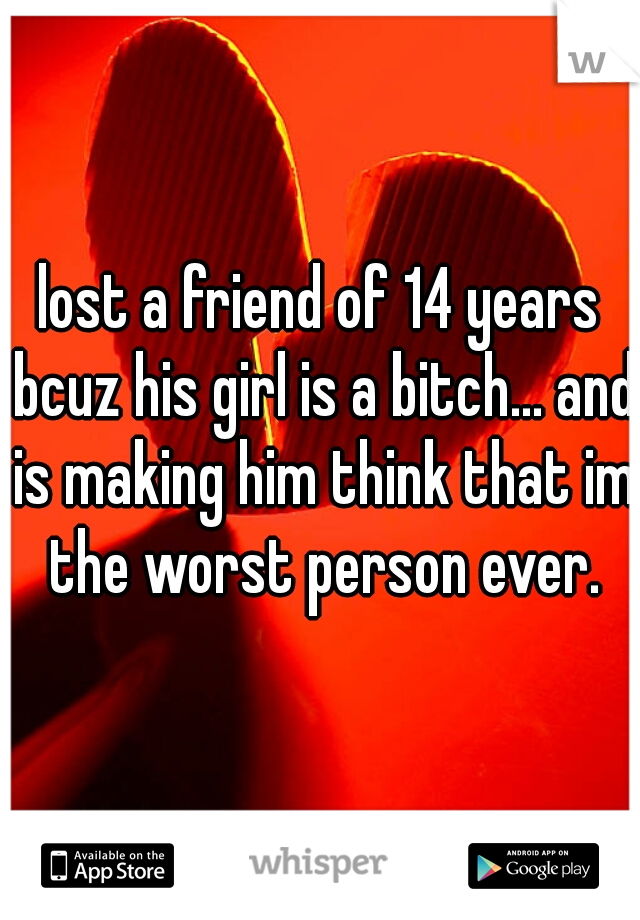 lost a friend of 14 years bcuz his girl is a bitch... and is making him think that im the worst person ever.