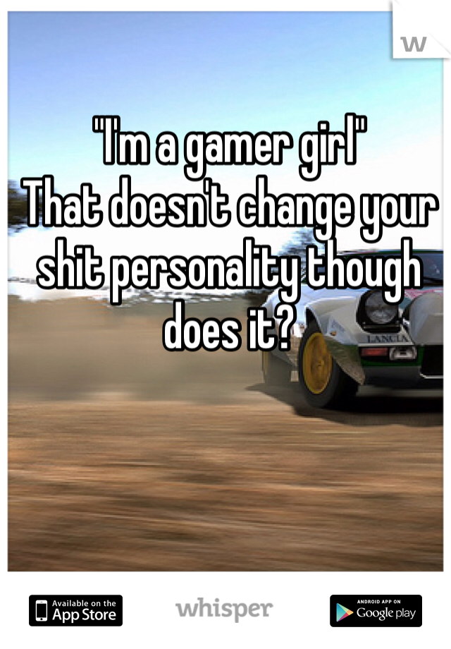 "I'm a gamer girl" 
That doesn't change your shit personality though does it? 