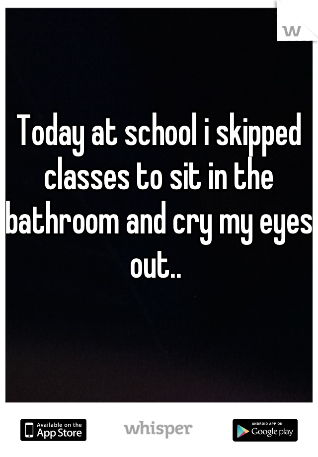 Today at school i skipped classes to sit in the bathroom and cry my eyes out.. 