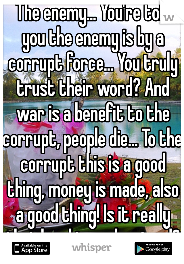 The enemy... You're told you the enemy is by a corrupt force... You truly trust their word? And war is a benefit to the corrupt, people die... To the corrupt this is a good thing, money is made, also a good thing! Is it really that hard to understand?