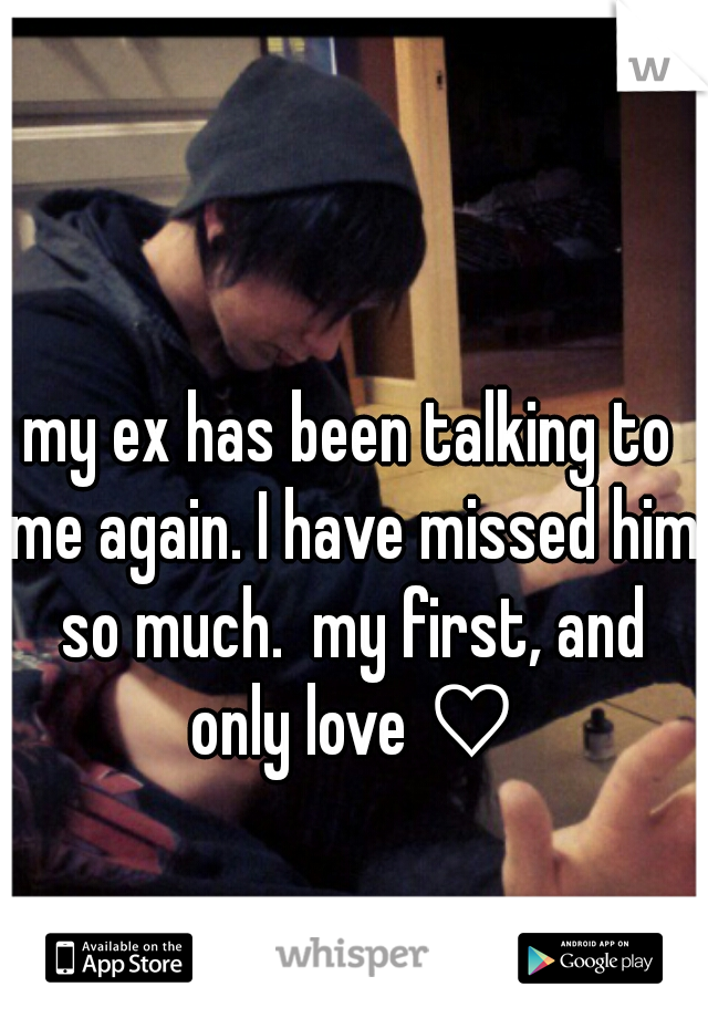 my ex has been talking to me again. I have missed him so much.  my first, and only love ♡