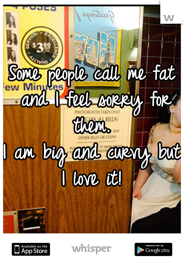 Some people call me fat and I feel sorry for them. 

I am big and curvy but I love it! 