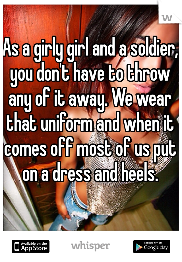 As a girly girl and a soldier, you don't have to throw any of it away. We wear that uniform and when it comes off most of us put on a dress and heels. 