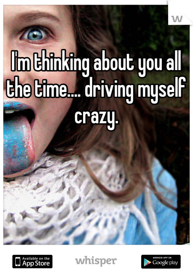 I'm thinking about you all the time.... driving myself crazy. 