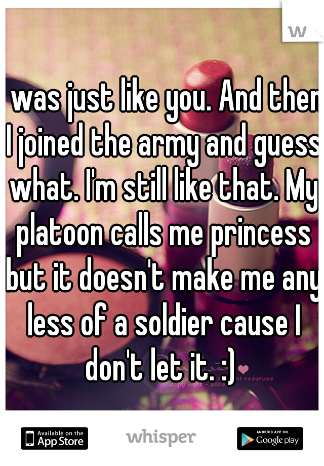 I was just like you. And then I joined the army and guess what. I'm still like that. My platoon calls me princess but it doesn't make me any less of a soldier cause I don't let it. :) 