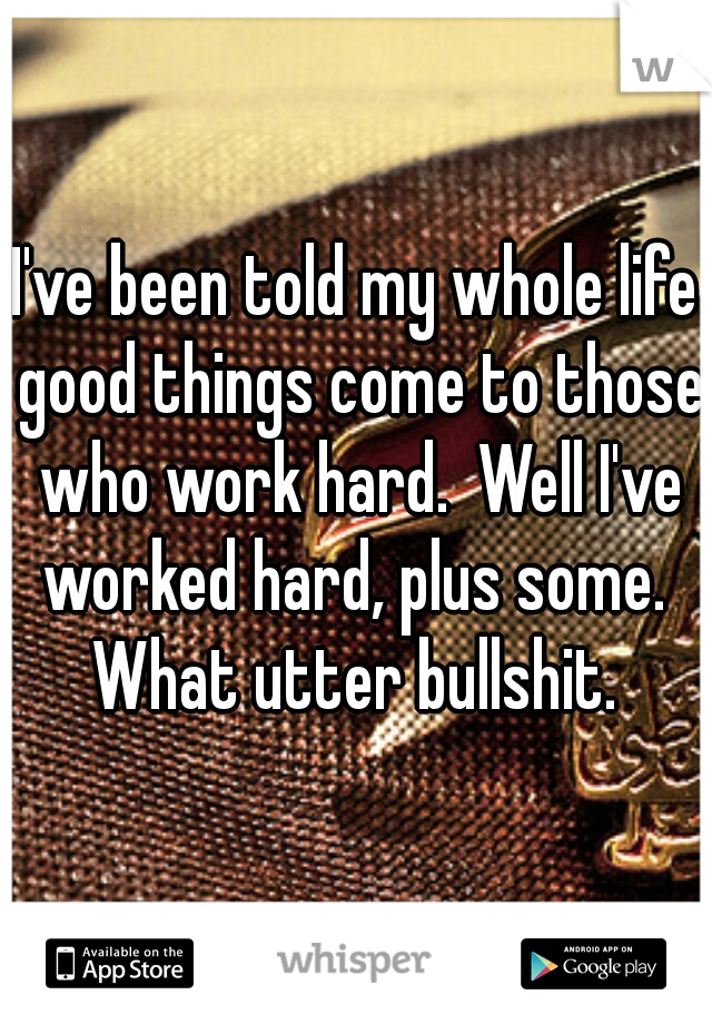 I've been told my whole life good things come to those who work hard.  Well I've worked hard, plus some.  What utter bullshit. 