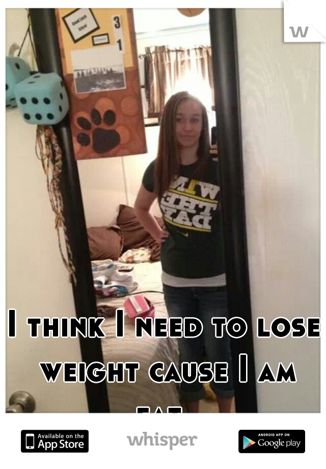 I think I need to lose weight cause I am fat. 