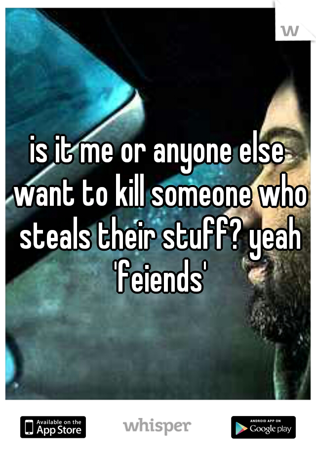 is it me or anyone else want to kill someone who steals their stuff? yeah 'feiends'