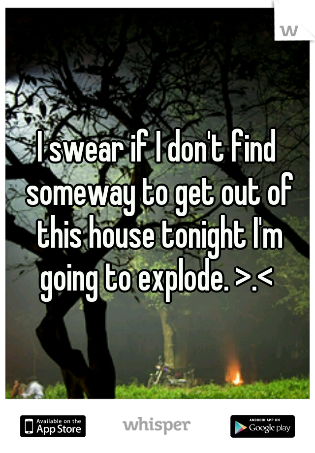 I swear if I don't find someway to get out of this house tonight I'm going to explode. >.< 